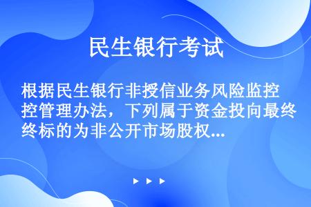 根据民生银行非授信业务风险监控管理办法，下列属于资金投向最终标的为非公开市场股权类投资产品或另类投资...