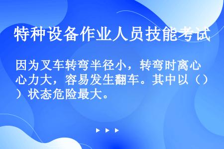 因为叉车转弯半径小，转弯时离心力大，容易发生翻车。其中以（）状态危险最大。