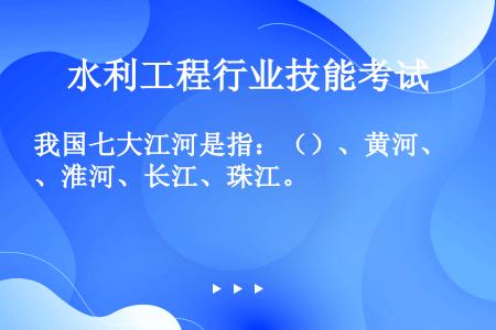 我国七大江河是指：（）、黄河、淮河、长江、珠江。