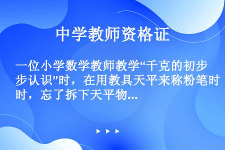 一位小学数学教师教学“千克的初步认识”时，在用教具天平来称粉笔时，忘了拆下天平物盘下的胶垫，出现了第...