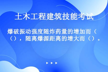 爆破振动强度随炸药量的增加而（），随离爆源距离的增大而（）。