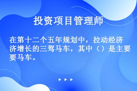 在第十二个五年规划中，拉动经济增长的三驾马车，其中（）是主要马车。