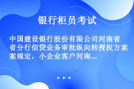 中国建设银行股份有限公司河南省分行信贷业务审批纵向转授权方案规定，小企业客户河南省分行二级分行信用等...