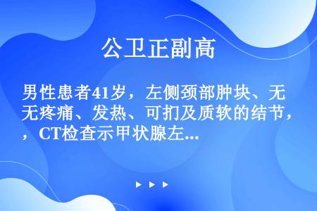 男性患者41岁，左侧颈部肿块、无疼痛、发热、可扪及质软的结节，CT检查示甲状腺左叶占位性病变。甲状腺...