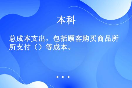 总成本支出，包括顾客购买商品所支付（）等成本。