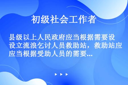 县级以上人民政府应当根据需要设立流浪乞讨人员救助站，救助站应当根据受助人员的需要提供救助。对照有关法...