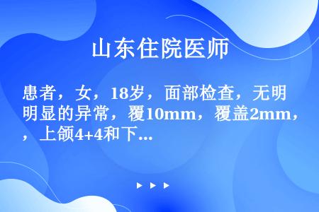 患者，女，18岁，面部检查，无明显的异常，覆10mm，覆盖2mm，上颌4+4和下4+4颌开，四个第一...