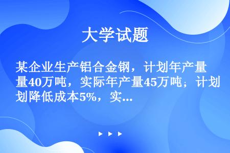 某企业生产铝合金钢，计划年产量40万吨，实际年产量45万吨；计划降低成本5%，实际降低成本8%；计划...