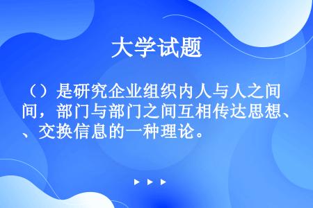 （）是研究企业组织内人与人之间，部门与部门之间互相传达思想、交换信息的一种理论。