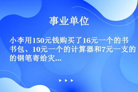 小李用150元钱购买了16元一个的书包、10元一个的计算器和7元一支的钢笔寄给灾区儿童。如果他买的每...