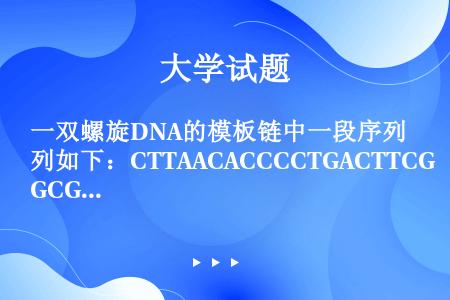 一双螺旋DNA的模板链中一段序列如下：CTTAACACCCCTGACTTCGCGCCGTCG（a）写...