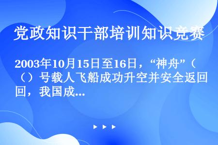 2003年10月15日至16日，“神舟”（）号载人飞船成功升空并安全返回，我国成为世界上第三个独立掌...