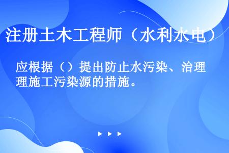 应根据（）提出防止水污染、治理施工污染源的措施。