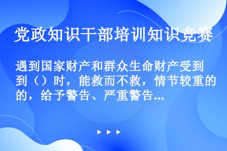 遇到国家财产和群众生命财产受到（）时，能救而不救，情节较重的，给予警告、严重警告或者撤销党内职务处分...