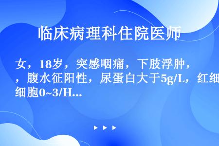 女，18岁，突感咽痛，下肢浮肿，腹水征阳性，尿蛋白大于5g/L，红细胞0~3/HP，白细胞0~2/H...