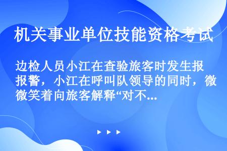 边检人员小江在查验旅客时发生报警，小江在呼叫队领导的同时，微笑着向旅客解释“对不起，我们需要进一步核...