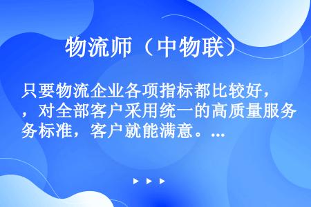 只要物流企业各项指标都比较好，对全部客户采用统一的高质量服务标准，客户就能满意。（　　）