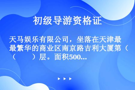 天马娱乐有限公司，坐落在天津最繁华的商业区南京路吉利大厦第（　　）层。面积5000平方米。