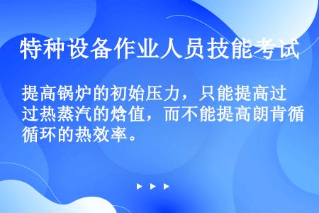 提高锅炉的初始压力，只能提高过热蒸汽的焓值，而不能提高朗肯循环的热效率。