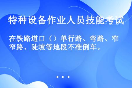 在铁路道口（）单行路、弯路、窄路、陡坡等地段不准倒车。