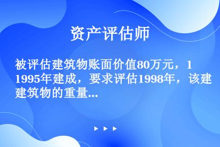 被评估建筑物账面价值80万元，1995年建成，要求评估1998年，该建筑物的重量成本。根据调查得知，...