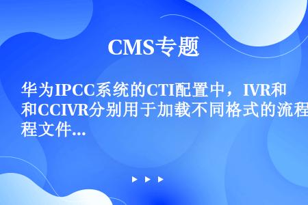华为IPCC系统的CTI配置中，IVR和CCIVR分别用于加载不同格式的流程文件，属于CCIVR支持...