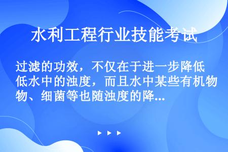 过滤的功效，不仅在于进一步降低水中的浊度，而且水中某些有机物、细菌等也随浊度的降低而被去除。