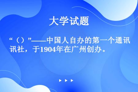 “（）”——中国人自办的第一个通讯社，于1904年在广州创办。