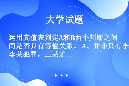 运用真值表判定A和B两个判断之间是否具有等值关系。 A、并非只有李某犯罪，王某才犯罪。 B、李某不犯...