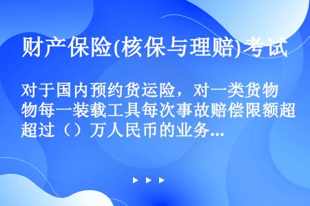 对于国内预约货运险，对一类货物每一装载工具每次事故赔偿限额超过（）万人民币的业务逐单上报总公司。