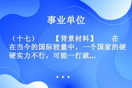 （十七）　　【背景材料】　　在当今的国际较量中，一个国家的硬实力不行，可能一打就败，而一个国家的软实...