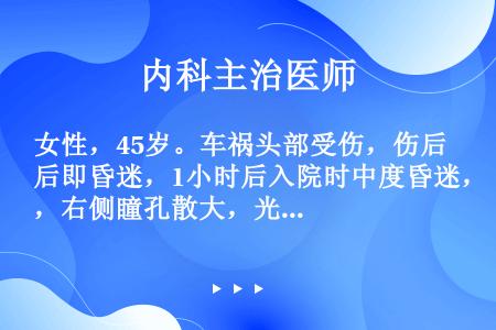 女性，45岁。车祸头部受伤，伤后即昏迷，1小时后入院时中度昏迷，右侧瞳孔散大，光反射消失，左上下肢病...