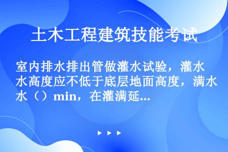 室内排水排出管做灌水试验，灌水高度应不低于底层地面高度，满水（）min，在灌满延续5min，液面不降...