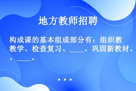 构成课的基本组成部分有：组织教学、检查复习、____、巩固新教材、____。