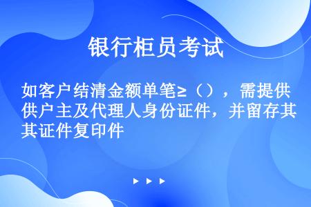 如客户结清金额单笔≥（），需提供户主及代理人身份证件，并留存其证件复印件