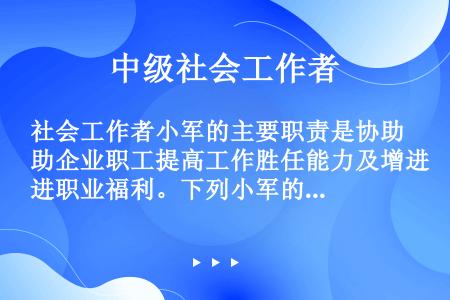 社会工作者小军的主要职责是协助企业职工提高工作胜任能力及增进职业福利。下列小军的服务中，能够体现其合...