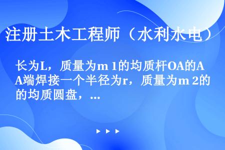 长为L，质量为m 1的均质杆OA的A端焊接一个半径为r，质量为m 2的均质圆盘，该组合物体绕O轴转动...