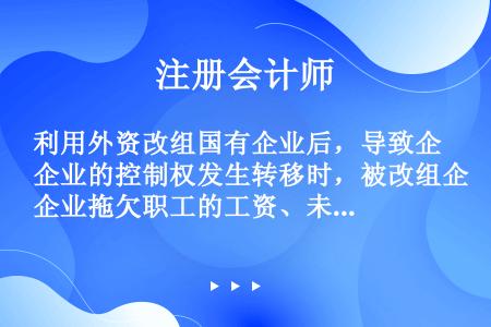 利用外资改组国有企业后，导致企业的控制权发生转移时，被改组企业拖欠职工的工资、未偿还的集资款、欠缴的...