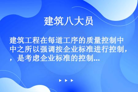 建筑工程在每道工序的质量控制中之所以强调按企业标准进行控制，是考虑企业标准的控制指标（）行业和国家标...