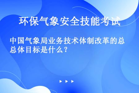 中国气象局业务技术体制改革的总体目标是什么？