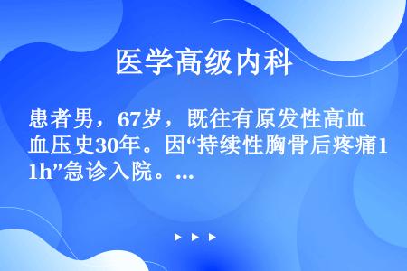 患者男，67岁，既往有原发性高血压史30年。因“持续性胸骨后疼痛1h”急诊入院。1h前患者午睡后出现...