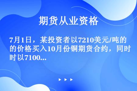 7月1日，某投资者以7210美元/吨的价格买入10月份铜期货合约，同时以7100美元/吨的价格卖出1...