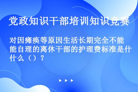 对因瘫痪等原因生活长期完全不能自理的离休干部的护理费标准是什么（）？