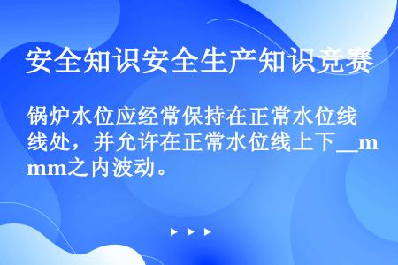 锅炉水位应经常保持在正常水位线处，并允许在正常水位线上下＿mm之内波动。