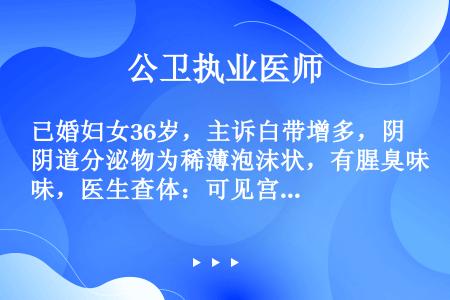 已婚妇女36岁，主诉白带增多，阴道分泌物为稀薄泡沫状，有腥臭味，医生查体：可见宫颈与阴道黏膜有散在的...