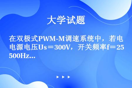 在双极式PWM-M调速系统中，若电源电压Us＝300V，开关频率f＝2500Hz，电动机参数Pnom...