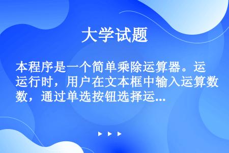 本程序是一个简单乘除运算器。运行时，用户在文本框中输入运算数，通过单选按钮选择运算符，也改变标签上显...