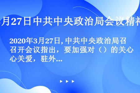 2020年3月27日, 中共中央政治局召开会议指出，要加强对（）的关心关爱，驻外使领馆要做好（）、（...