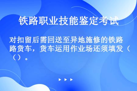 对扣留后需回送至异地施修的铁路货车，货车运用作业场还须填发（）。