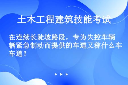 在连续长陡坡路段，专为失控车辆紧急制动而提供的车道又称什么车道？